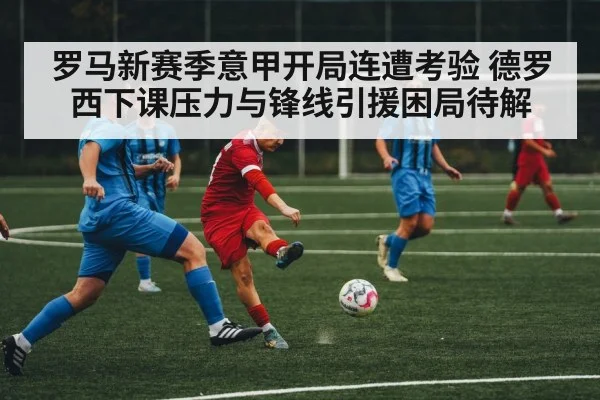 罗马新赛季意甲开局连遭考验 德罗西下课压力与锋线引援困局待解 - kaiyun