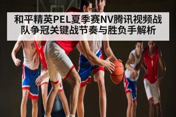 和平精英PEL夏季赛NV腾讯视频战队争冠关键战节奏与胜负手解析 | kaiyun