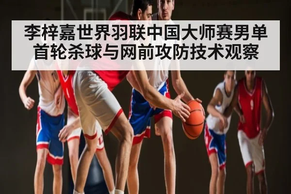 李梓嘉世界羽联中国大师赛男单首轮杀球与网前攻防技术观察 | kaiyun