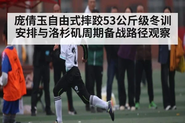 庞倩玉自由式摔跤53公斤级冬训安排与洛杉矶周期备战路径观察